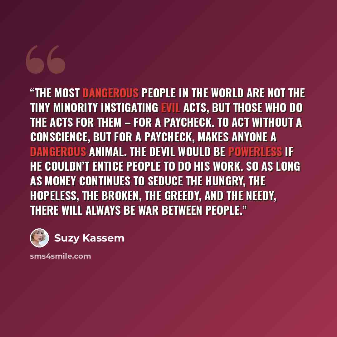 “The most dangerous people in the world are not the tiny minority instigating evil acts, but those who do the acts for them – for a paycheck. To act without a conscience, but for a paycheck, makes anyone a dangerous animal. The devil would be powerless if he couldn’t entice people to do his work…” quote by Suzy Kassem