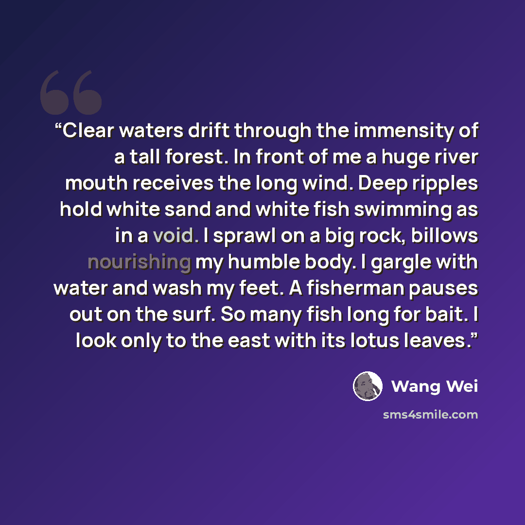 “Clear waters drift through the immensity of a tall forest. In front of me a huge river mouth receives the long wind. Deep ripples hold white sand and white fish swimming as in a void. I sprawl on a big rock, billows nourishing my humble body. I gargle with water and wash my feet. A fisherman…” quote by Wang Wei