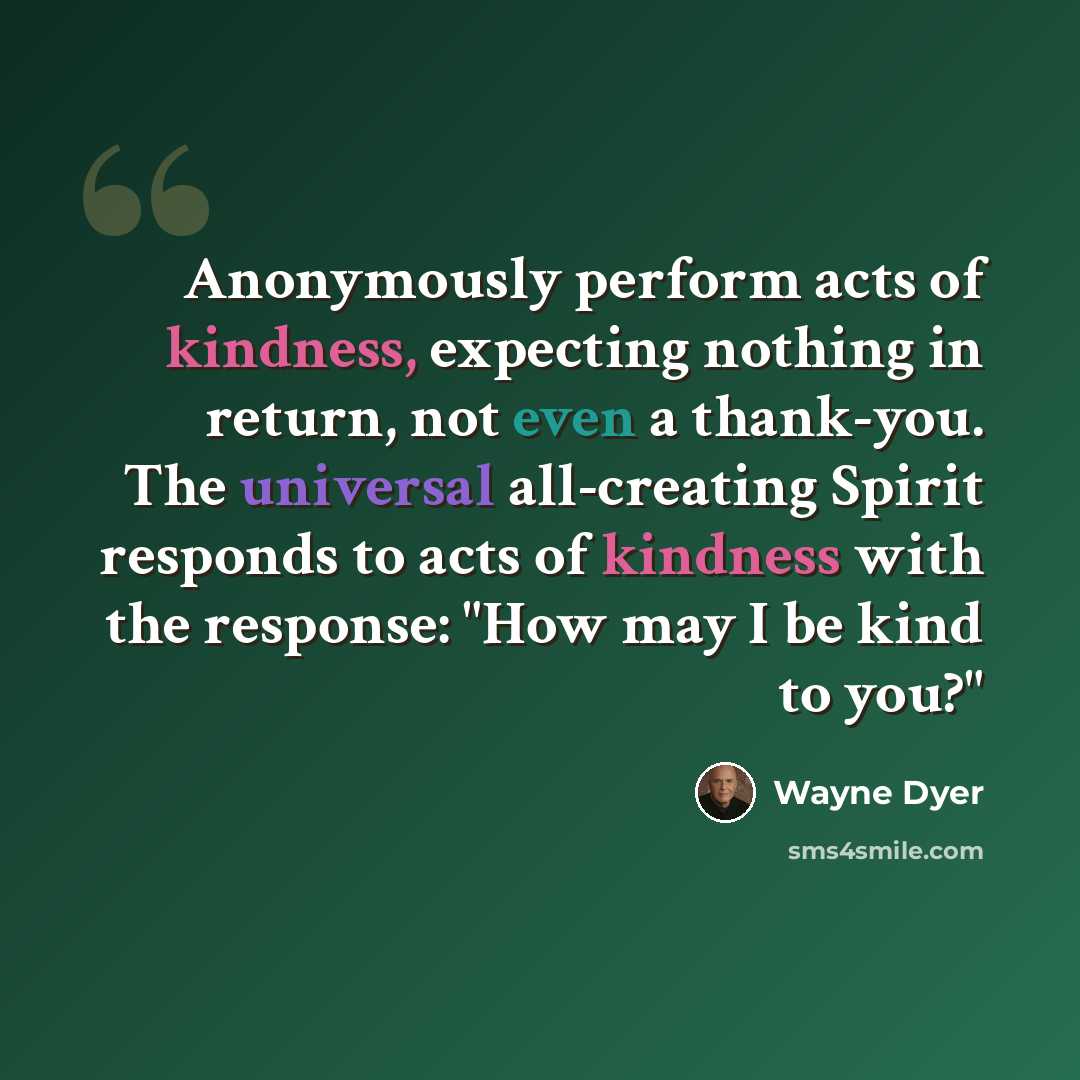 “Anonymously perform acts of kindness, expecting nothing in return, not even a thank-you. The universal all-creating Spirit responds to acts of kindness with the response: "How may I be kind to you?"” quote by Wayne Dyer