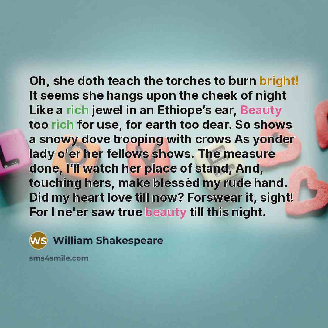 “Oh, she doth teach the torches to burn bright! It seems she hangs upon the cheek of night Like a rich jewel in an Ethiope’s ear, Beauty too rich for use, for earth too dear. So shows a snowy dove trooping with crows As yonder lady o'er her fellows shows. The measure done, I’ll watch her place of…” quote by William Shakespeare