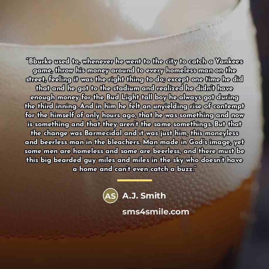 “Bburke used to, whenever he went to the city to catch a Yankees game, throw his money around to every homeless man on the street, feeling it was the right thing to do; except one time he did that and he got to the stadium and realized he didn’t have enough money for the Bud Light tall boy he…” quote by A.J. Smith