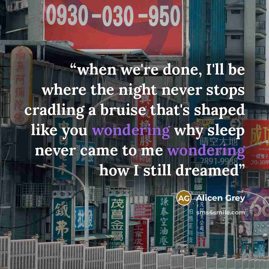 “when we're done, I'll be where the night never stops cradling a bruise that's shaped like you wondering why sleep never came to me wondering how I still dreamed” quote by Alicen Grey