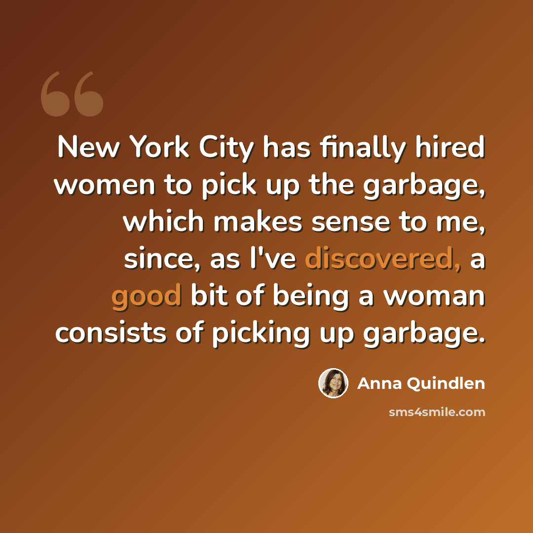 “New York City has finally hired women to pick up the garbage, which makes sense to me, since, as I've discovered, a good bit of being a woman consists of picking up garbage.” quote by Anna Quindlen
