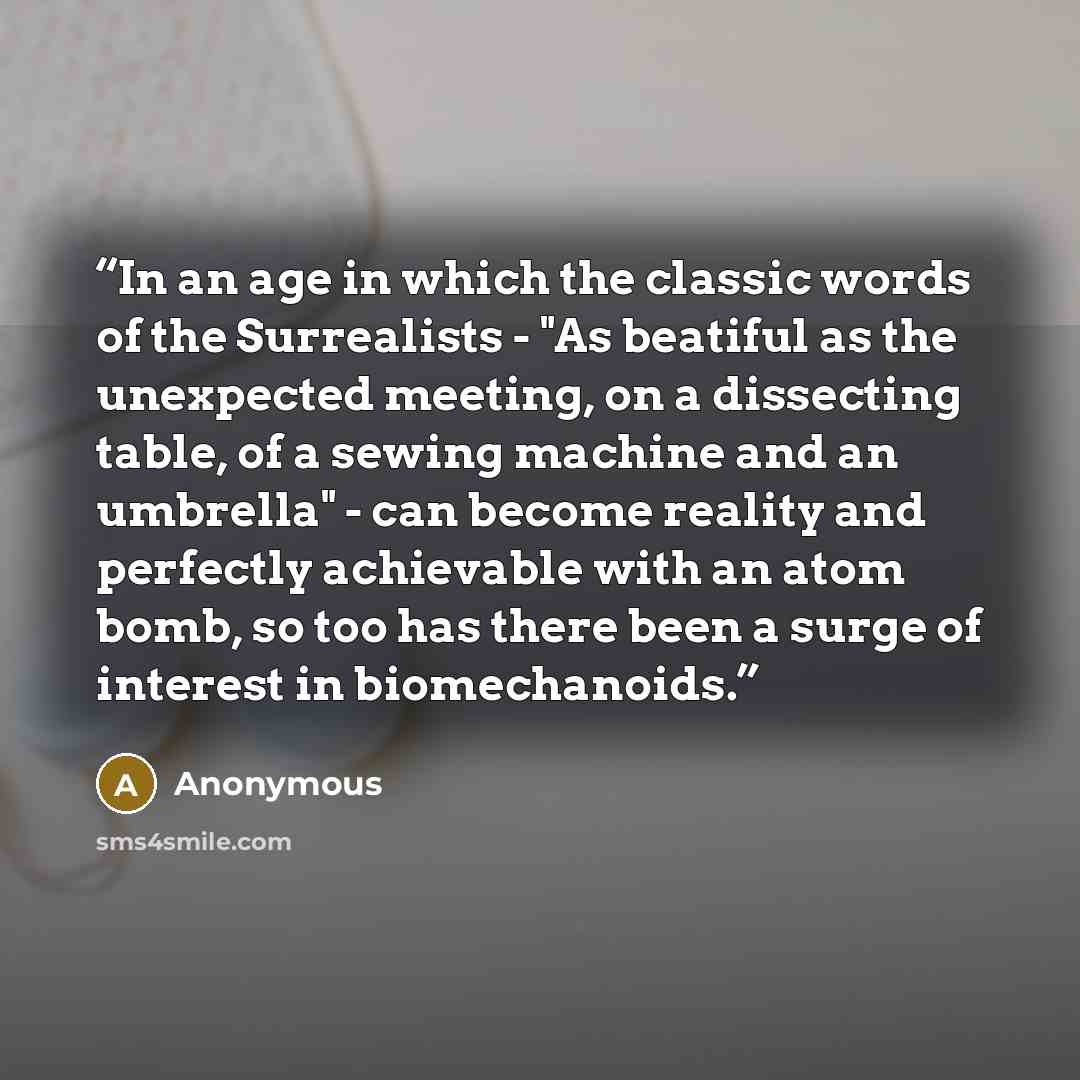 “In an age in which the classic words of the Surrealists - "As beatiful as the unexpected meeting, on a dissecting table, of a sewing machine and an umbrella" - can become reality and perfectly achievable with an atom bomb, so too has there been a surge of interest in biomechanoids.” quote by Anonymous