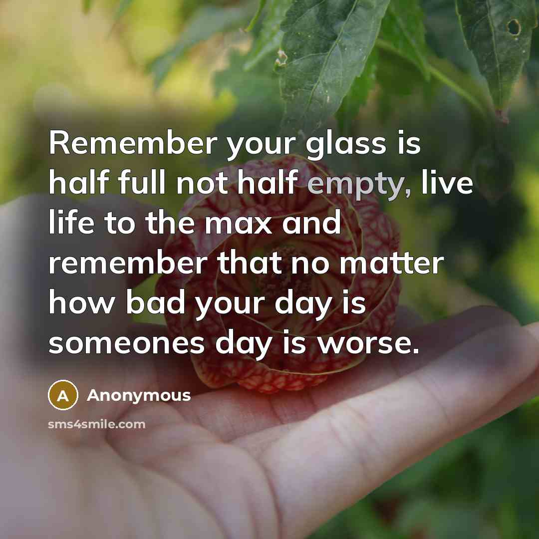 “Remember your glass is half full not half empty, live life to the max and remember that no matter how bad your day is someones day is worse.” quote by Anonymous