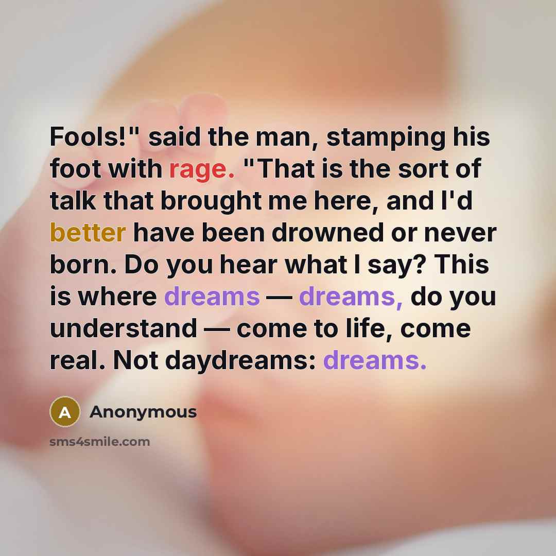 “Fools!" said the man, stamping his foot with rage. "That is the sort of talk that brought me here, and I'd better have been drowned or never born. Do you hear what I say? This is where dreams — dreams, do you understand — come to life, come real. Not daydreams: dreams.” quote by Anonymous