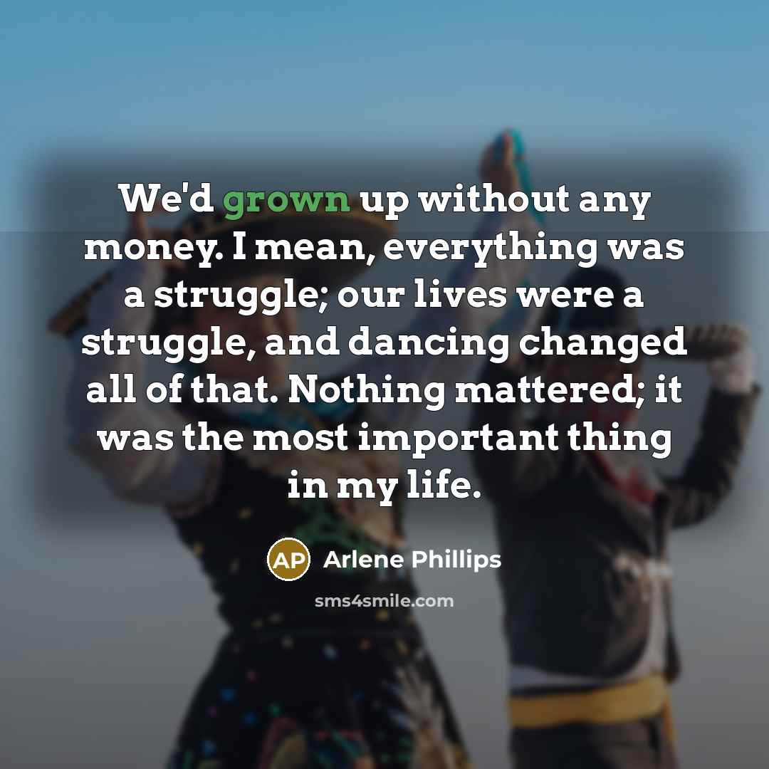 “We'd grown up without any money. I mean, everything was a struggle; our lives were a struggle, and dancing changed all of that. Nothing mattered; it was the most important thing in my life.” quote by Arlene Phillips