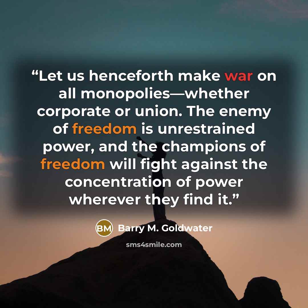 “Let us henceforth make war on all monopolies—whether corporate or union. The enemy of freedom is unrestrained power, and the champions of freedom will fight against the concentration of power wherever they find it.” quote by Barry M. Goldwater
