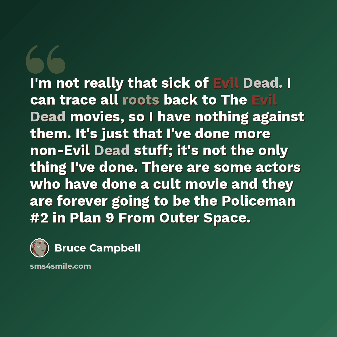“I'm not really that sick of Evil Dead. I can trace all roots back to The Evil Dead movies, so I have nothing against them. It's just that I've done more non-Evil Dead stuff; it's not the only thing I've done. There are some actors who have done a cult movie and they are forever going to be the…” quote by Bruce Campbell