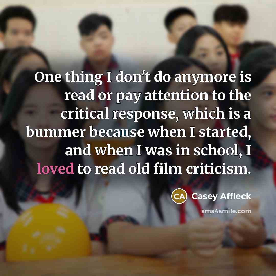 “One thing I don't do anymore is read or pay attention to the critical response, which is a bummer because when I started, and when I was in school, I loved to read old film criticism.” quote by Casey Affleck