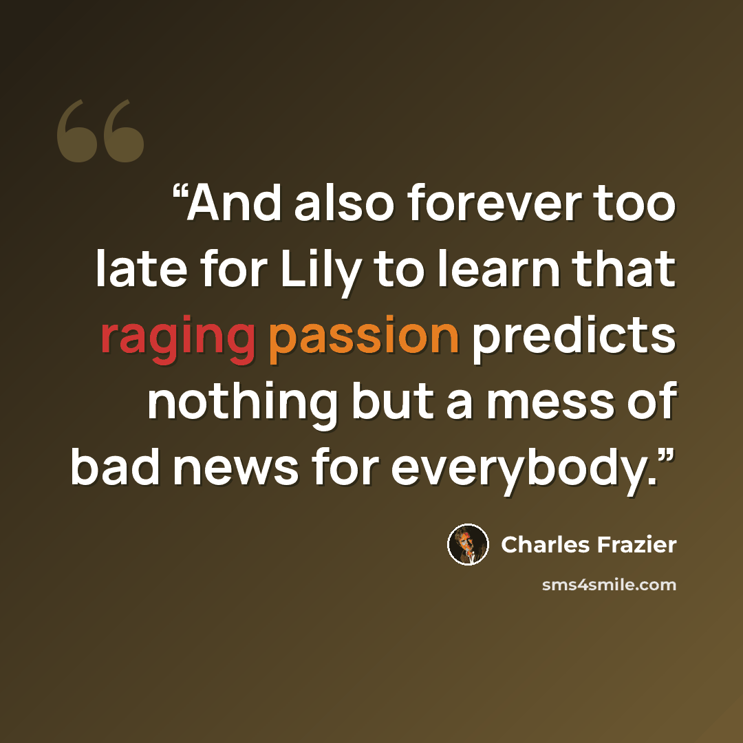 “And also forever too late for Lily to learn that raging passion predicts nothing but a mess of bad news for everybody.” quote by Charles Frazier