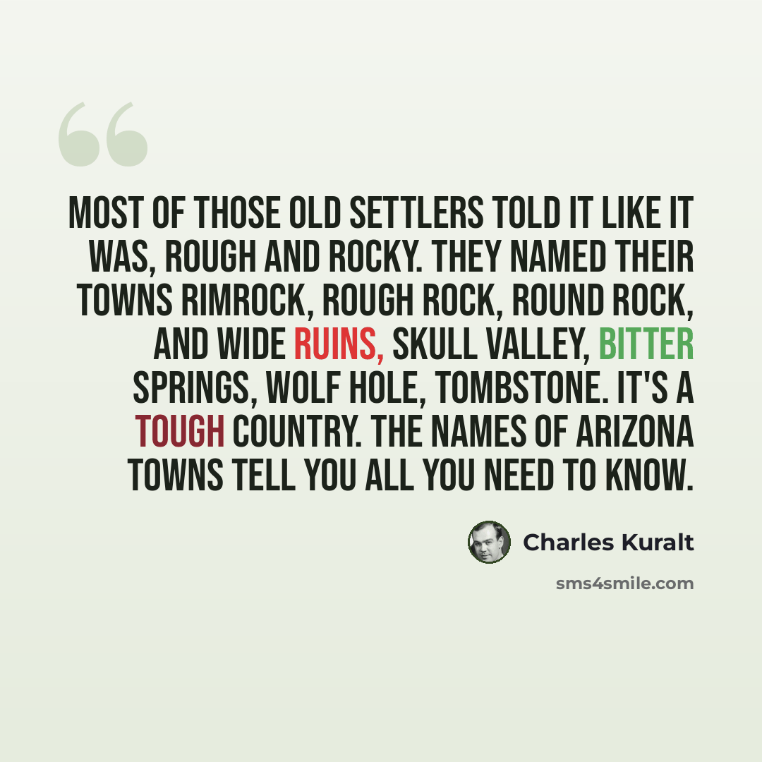 “Most of those old settlers told it like it was, rough and rocky. They named their towns Rimrock, Rough Rock, Round Rock, and Wide Ruins, Skull Valley, Bitter Springs, Wolf Hole, Tombstone. It's a tough country. The names of Arizona towns tell you all you need to know.” quote by Charles Kuralt
