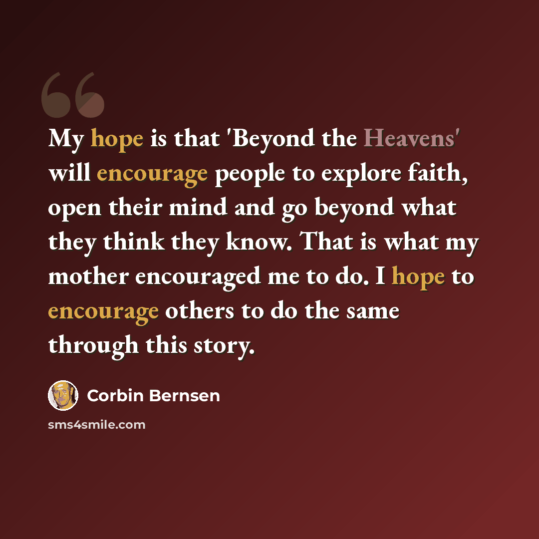“My hope is that 'Beyond the Heavens' will encourage people to explore faith, open their mind and go beyond what they think they know. That is what my mother encouraged me to do. I hope to encourage others to do the same through this story.” quote by Corbin Bernsen