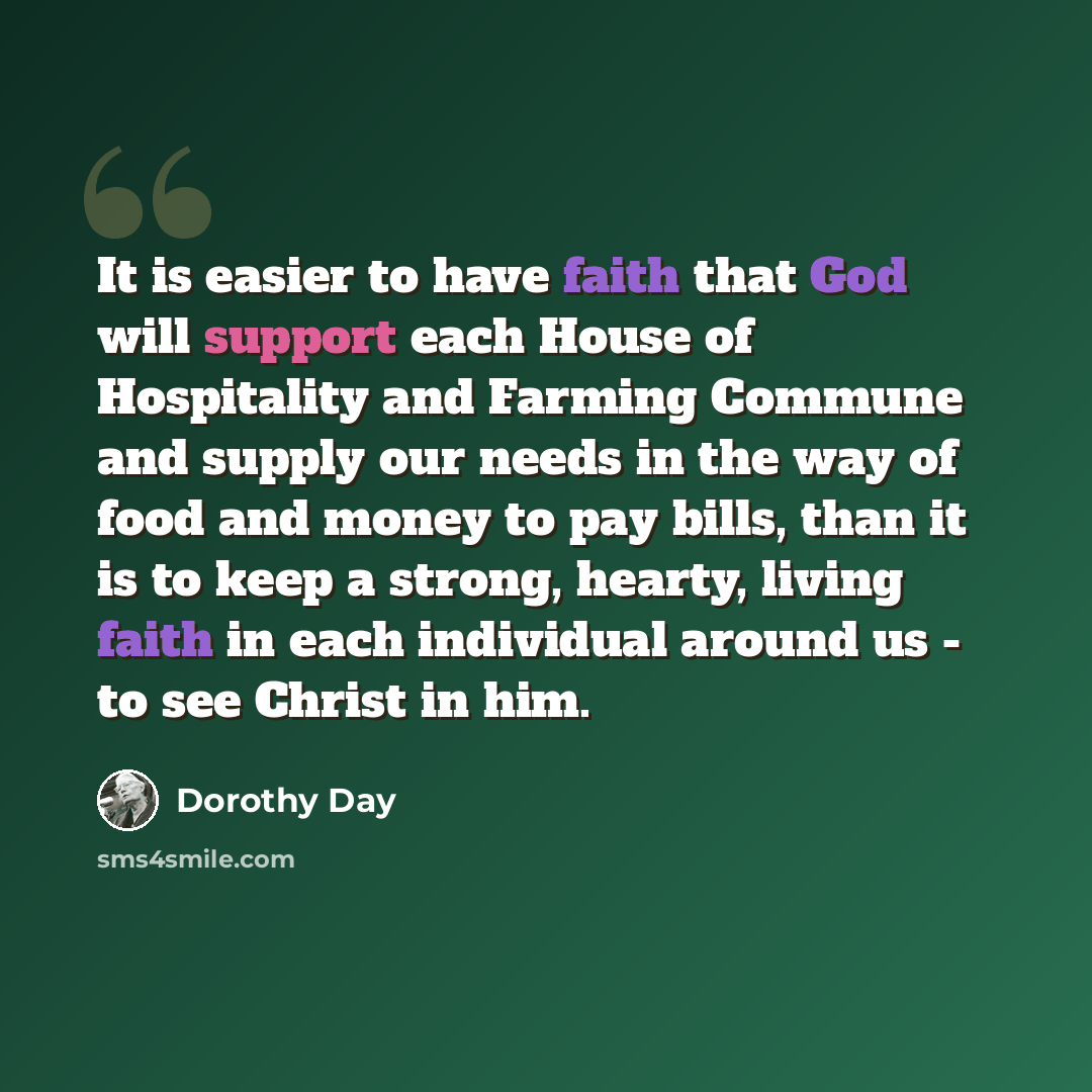 “It is easier to have faith that God will support each House of Hospitality and Farming Commune and supply our needs in the way of food and money to pay bills, than it is to keep a strong, hearty, living faith in each individual around us - to see Christ in him.” quote by Dorothy Day