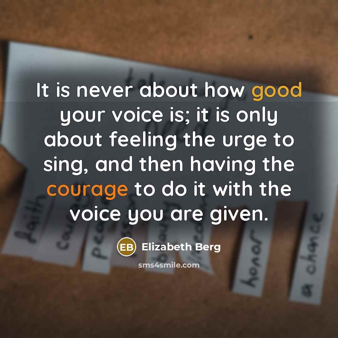 “It is never about how good your voice is; it is only about feeling the urge to sing, and then having the courage to do it with the voice you are given.” quote by Elizabeth Berg