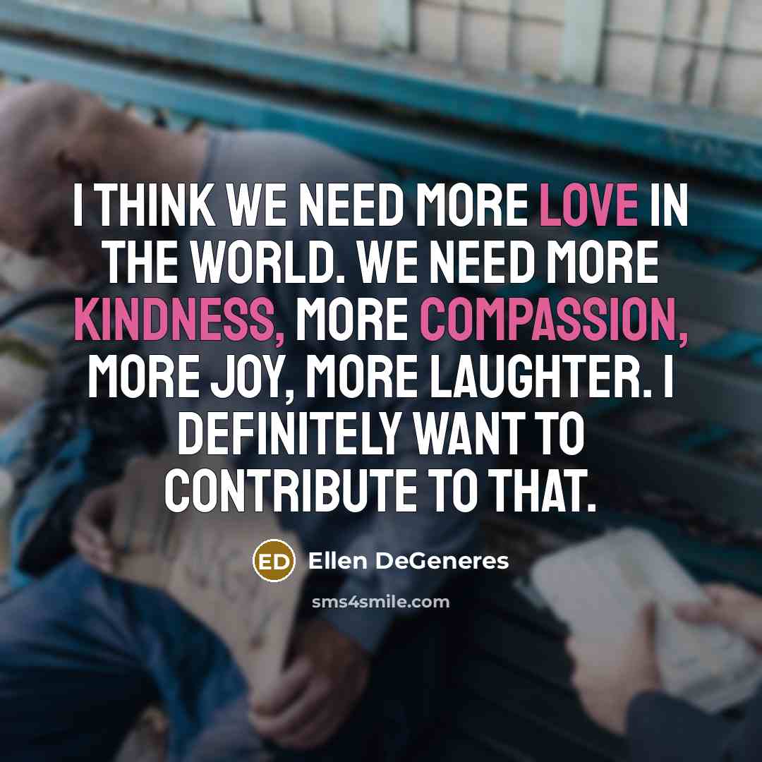 “I think we need more love in the world. We need more kindness, more compassion, more joy, more laughter. I definitely want to contribute to that.” quote by Ellen DeGeneres
