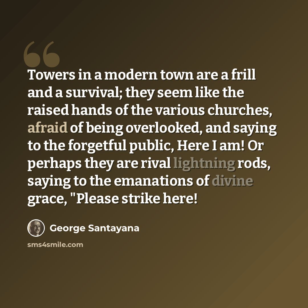“Towers in a modern town are a frill and a survival; they seem like the raised hands of the various churches, afraid of being overlooked, and saying to the forgetful public, Here I am! Or perhaps they are rival lightning rods, saying to the emanations of divine grace, "Please strike here!” quote by George Santayana