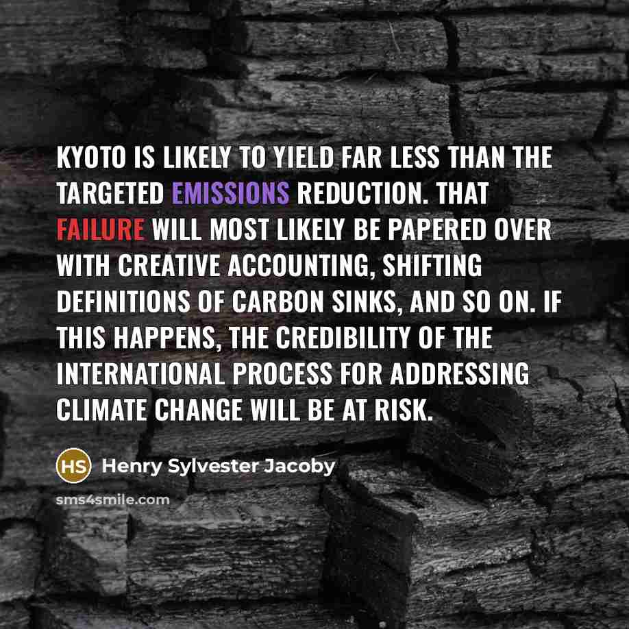 “Kyoto is likely to yield far less than the targeted emissions reduction. That failure will most likely be papered over with creative accounting, shifting definitions of carbon sinks, and so on. If this happens, the credibility of the international process for addressing climate change will be at…” quote by Henry Sylvester Jacoby