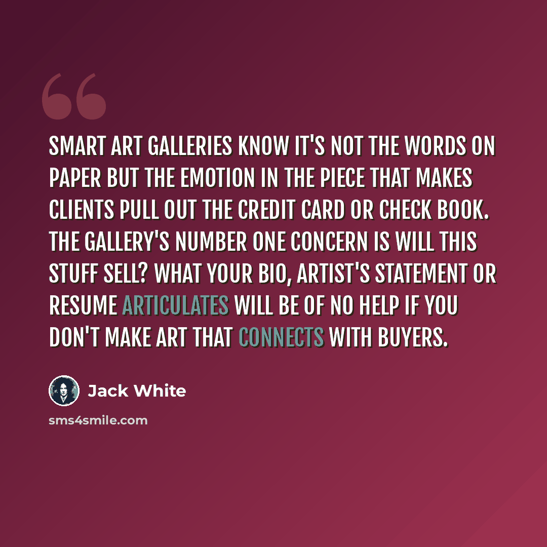 “Smart art galleries know it's not the words on paper but the emotion in the piece that makes clients pull out the credit card or check book. The gallery's number one concern is will this stuff sell? What your bio, artist's statement or resume articulates will be of no help if you don't make art…” quote by Jack White