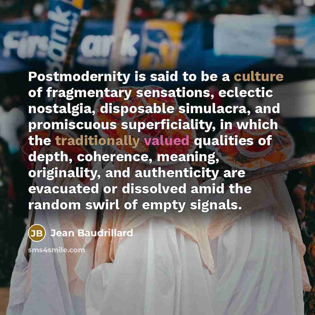 “Postmodernity is said to be a culture of fragmentary sensations, eclectic nostalgia, disposable simulacra, and promiscuous superficiality, in which the traditionally valued qualities of depth, coherence, meaning, originality, and authenticity are evacuated or dissolved amid the random swirl of…” quote by Jean Baudrillard