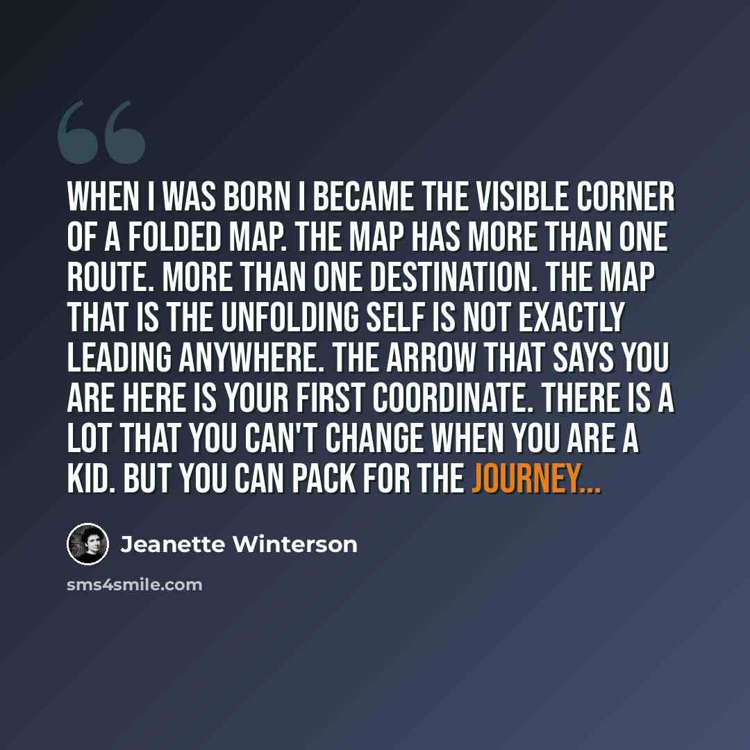 “When I was born I became the visible corner of a folded map. The map has more than one route. More than one destination. The map that is the unfolding self is not exactly leading anywhere. The arrow that says YOU ARE HERE is your first coordinate. There is a lot that you can't change when you are…” quote by Jeanette Winterson