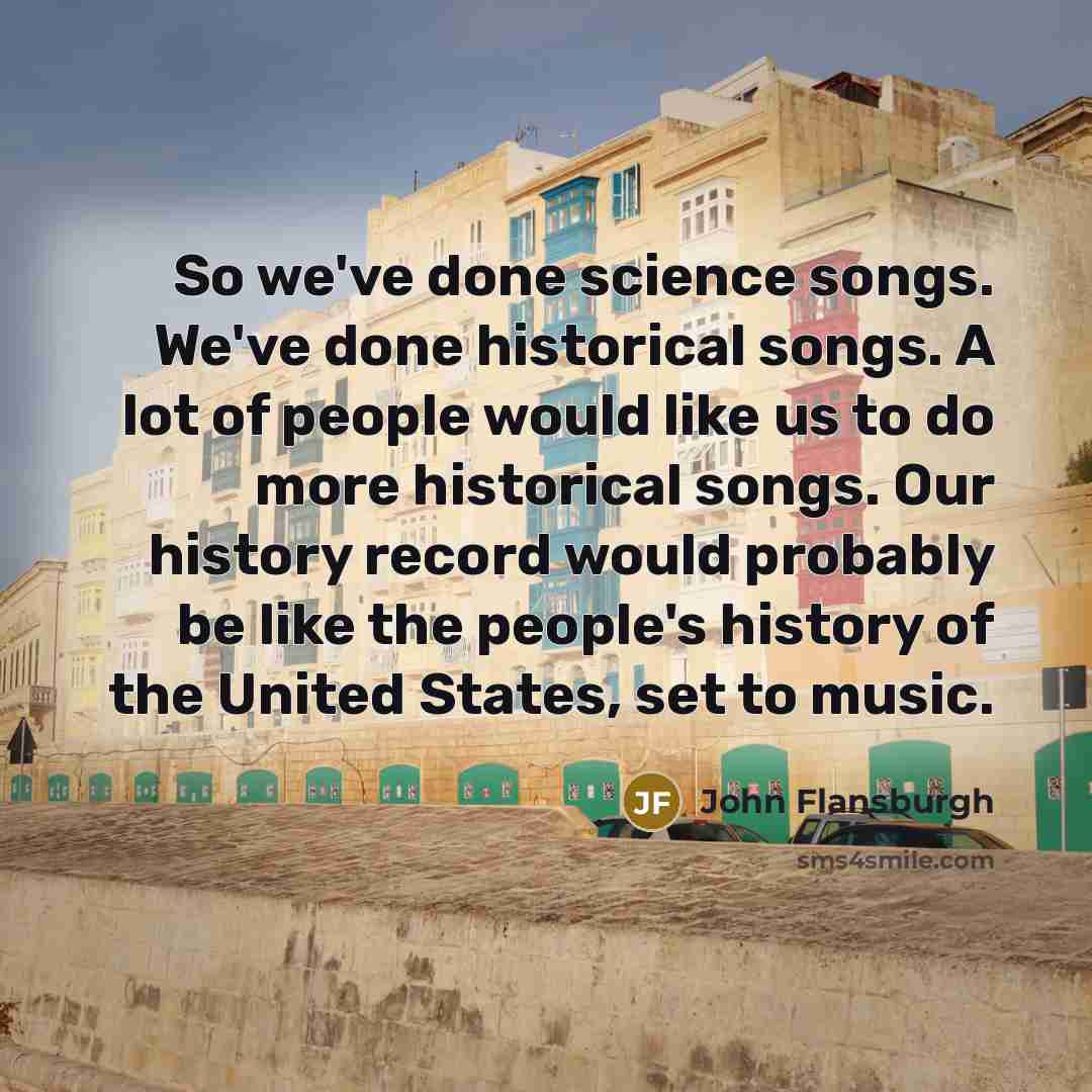 “So we've done science songs. We've done historical songs. A lot of people would like us to do more historical songs. Our history record would probably be like the people's history of the United States, set to music.” quote by John Flansburgh