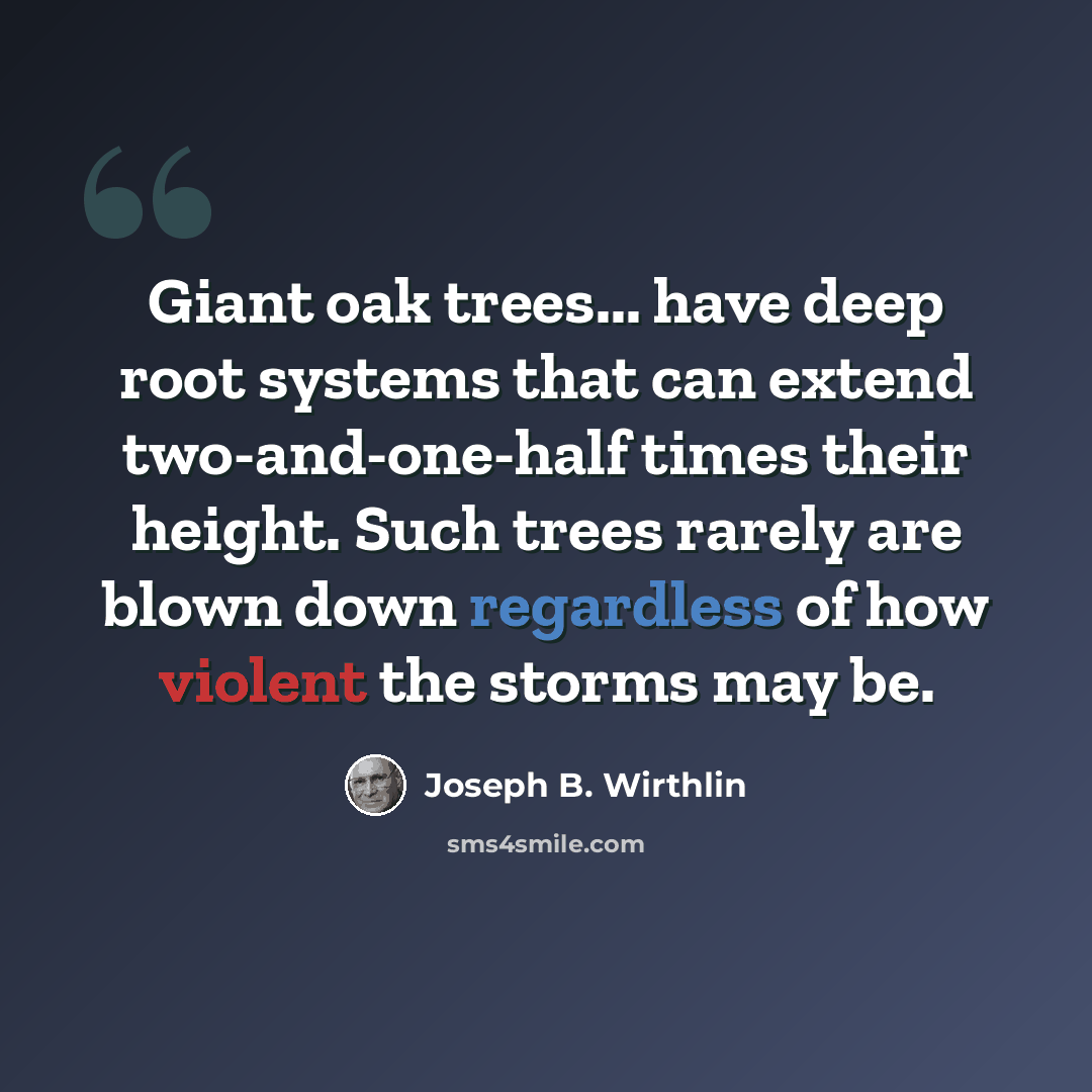 “Giant oak trees... have deep root systems that can extend two-and-one-half times their height. Such trees rarely are blown down regardless of how violent the storms may be.” quote by Joseph B. Wirthlin