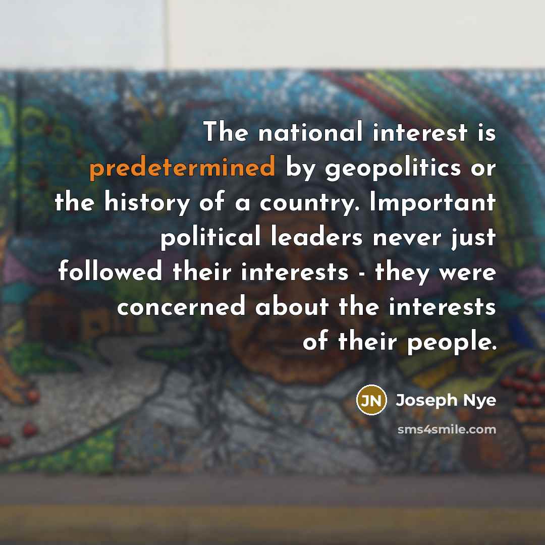 “The national interest is predetermined by geopolitics or the history of a country. Important political leaders never just followed their interests - they were concerned about the interests of their people.” quote by Joseph Nye
