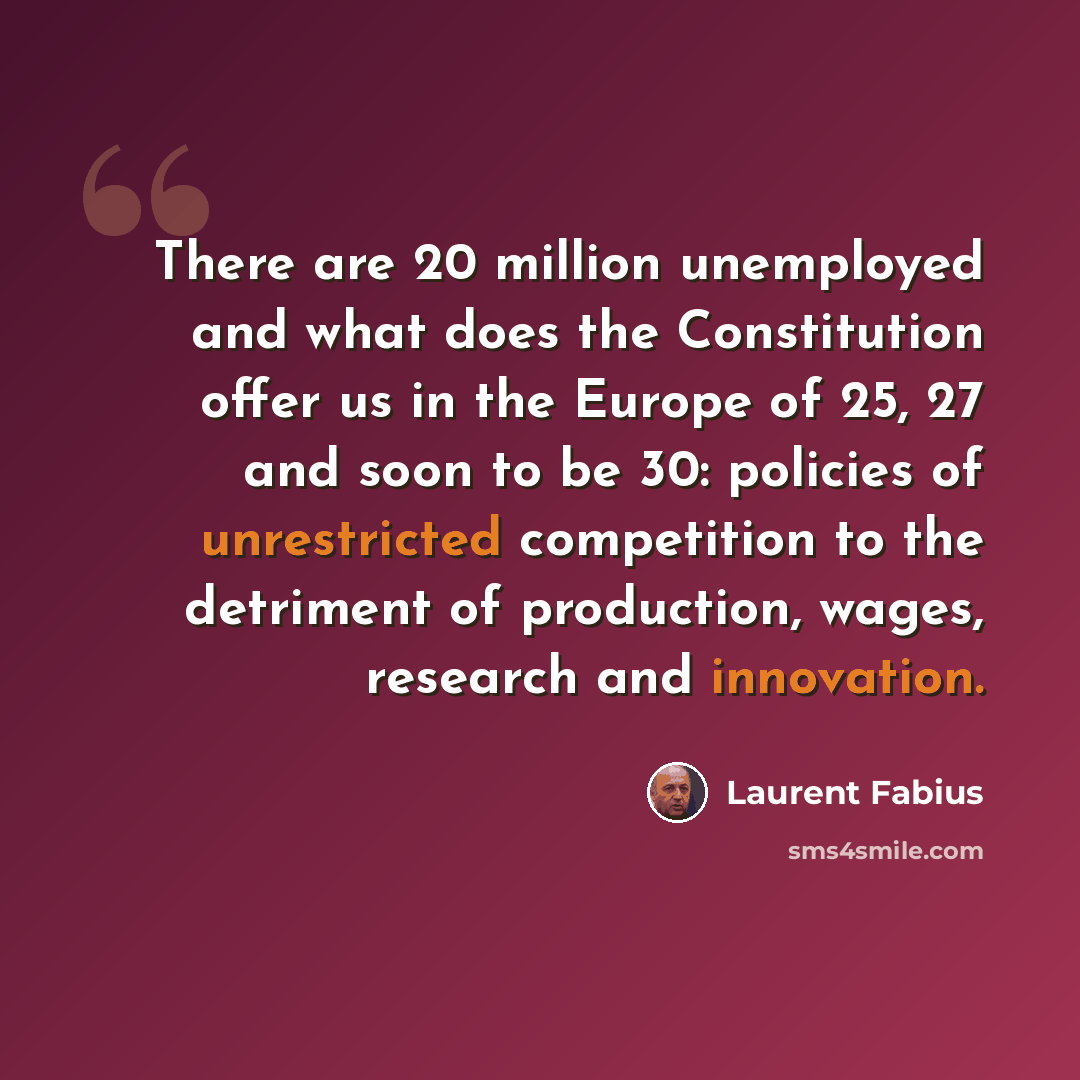 “There are 20 million unemployed and what does the Constitution offer us in the Europe of 25, 27 and soon to be 30: policies of unrestricted competition to the detriment of production, wages, research and innovation.” quote by Laurent Fabius