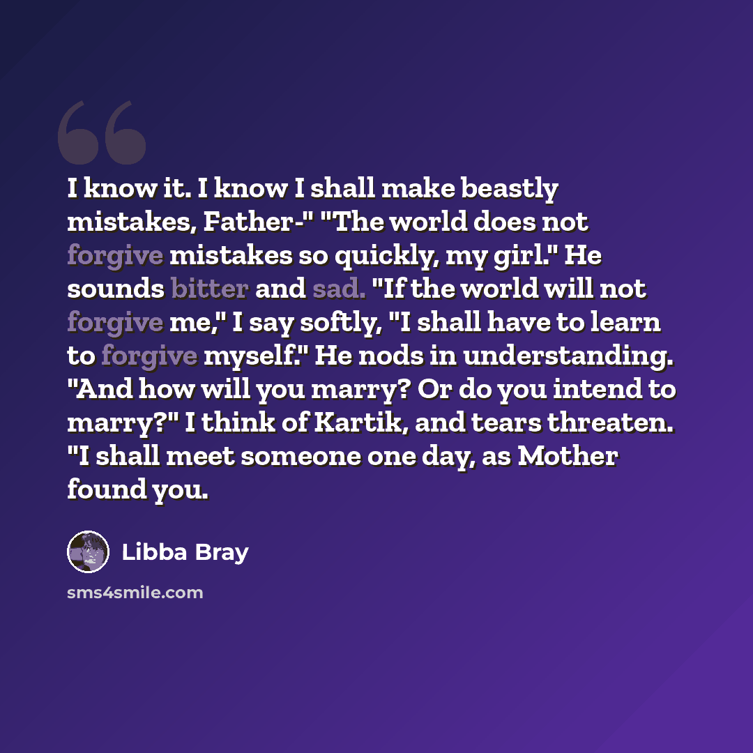 “I know it. I know I shall make beastly mistakes, Father-" "The world does not forgive mistakes so quickly, my girl." He sounds bitter and sad. "If the world will not forgive me," I say softly, "I shall have to learn to forgive myself." He nods in understanding. "And how will you marry? Or do you…” quote by Libba Bray