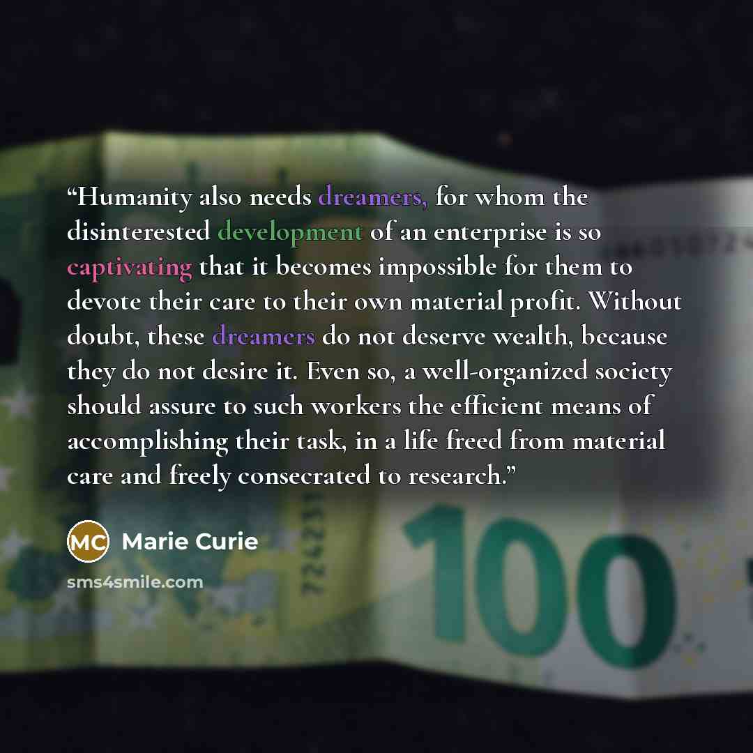 “Humanity also needs dreamers, for whom the disinterested development of an enterprise is so captivating that it becomes impossible for them to devote their care to their own material profit. Without doubt, these dreamers do not deserve wealth, because they do not desire it. Even so, a…” quote by Marie Curie
