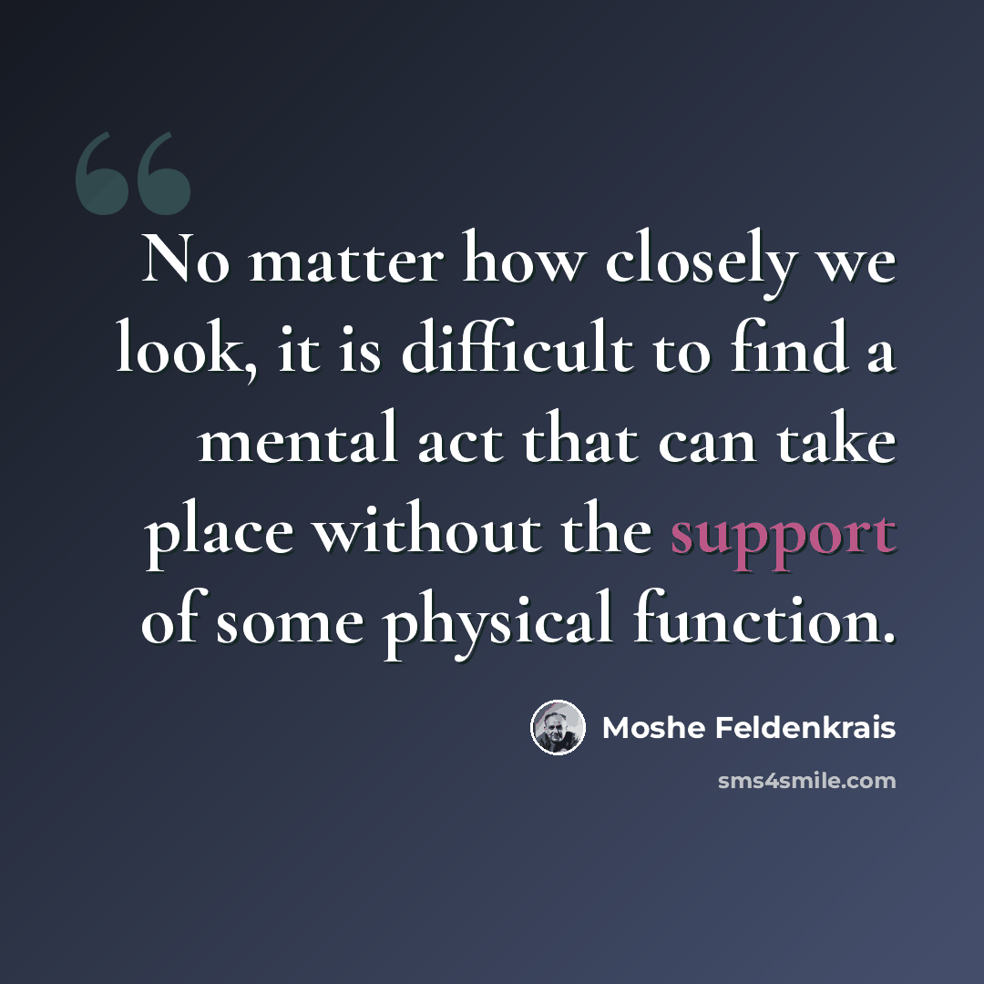 “No matter how closely we look, it is difficult to find a mental act that can take place without the support of some physical function.” quote by Moshe Feldenkrais