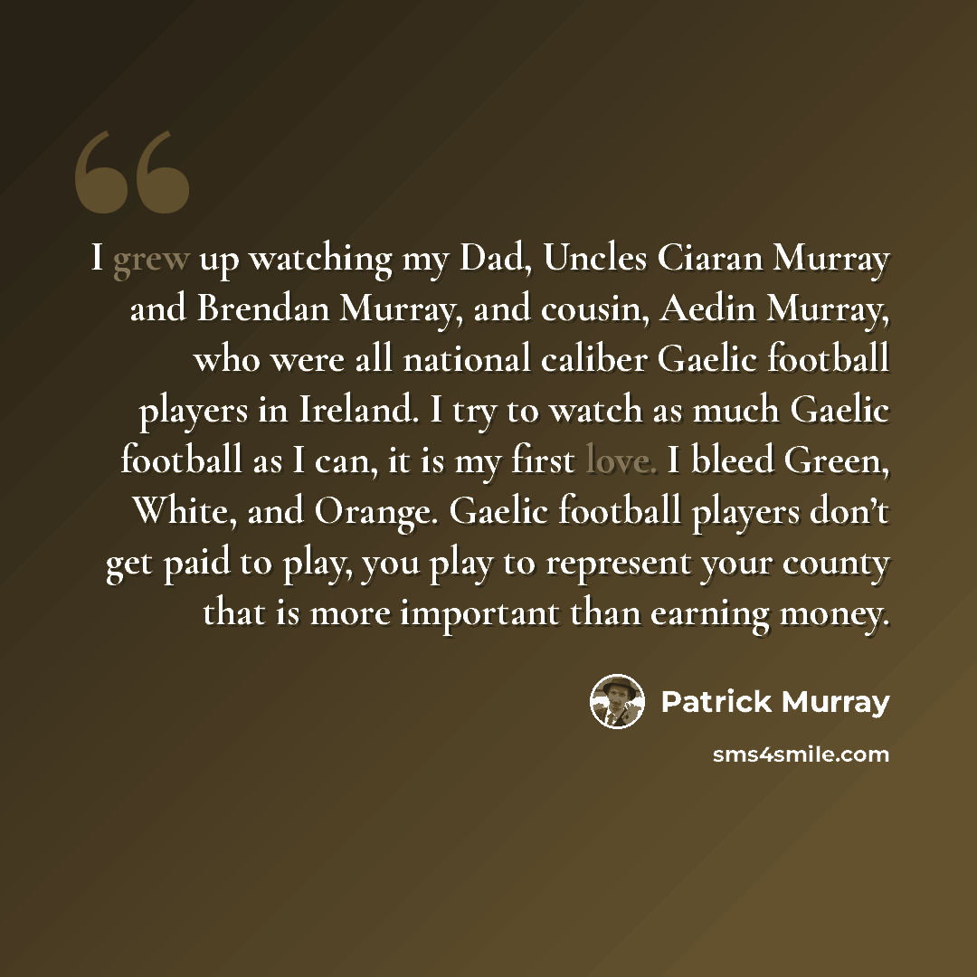 “I grew up watching my Dad, Uncles Ciaran Murray and Brendan Murray, and cousin, Aedin Murray, who were all national caliber Gaelic football players in Ireland. I try to watch as much Gaelic football as I can, it is my first love. I bleed Green, White, and Orange. Gaelic football players don’t get…” quote by Patrick Murray