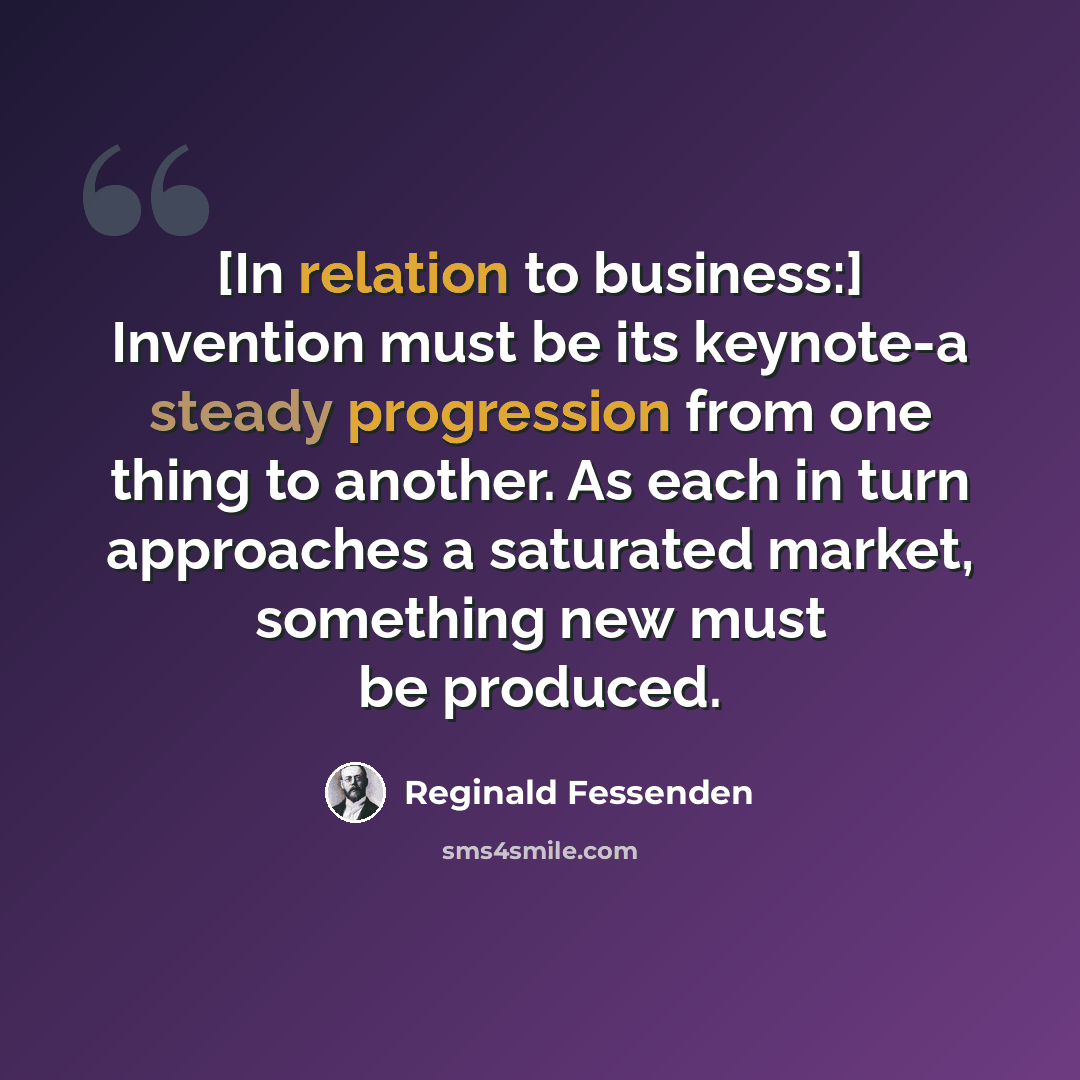 “[In relation to business:] Invention must be its keynote-a steady progression from one thing to another. As each in turn approaches a saturated market, something new must be produced.” quote by Reginald Fessenden