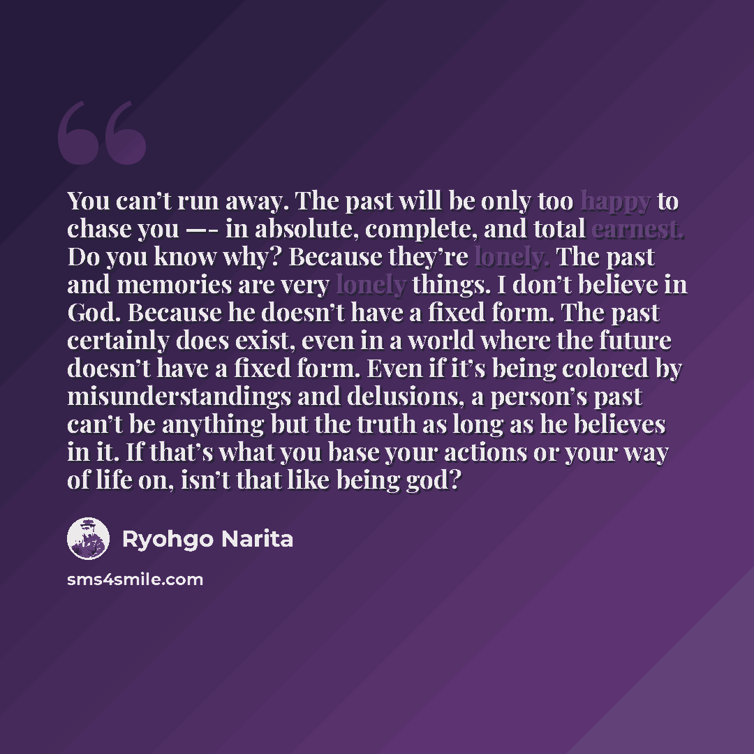 “You can’t run away. The past will be only too happy to chase you —- in absolute, complete, and total earnest. Do you know why? Because they’re lonely. The past and memories are very lonely things. I don’t believe in God. Because he doesn’t have a fixed form. The past certainly does exist, even in…” quote by Ryohgo Narita
