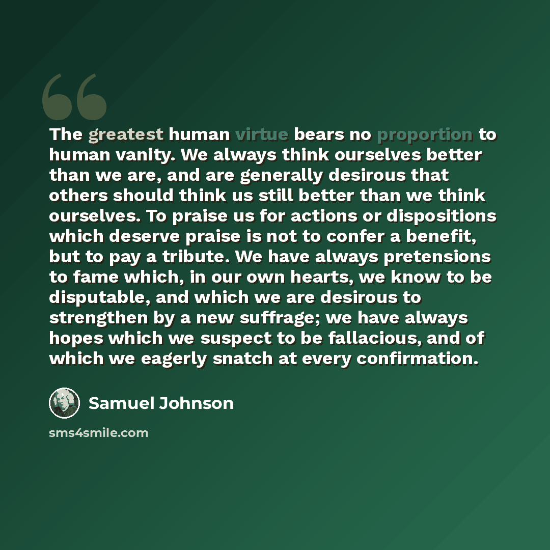 “The greatest human virtue bears no proportion to human vanity. We always think ourselves better than we are, and are generally desirous that others should think us still better than we think ourselves. To praise us for actions or dispositions which deserve praise is not to confer a benefit, but to…” quote by Samuel Johnson