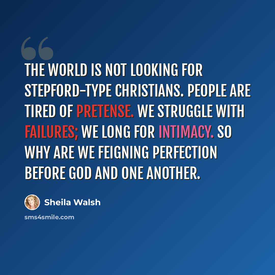 “The world is not looking for Stepford-type Christians. People are tired of pretense. We struggle with failures; we long for intimacy. So why are we feigning perfection before God and one another.” quote by Sheila Walsh