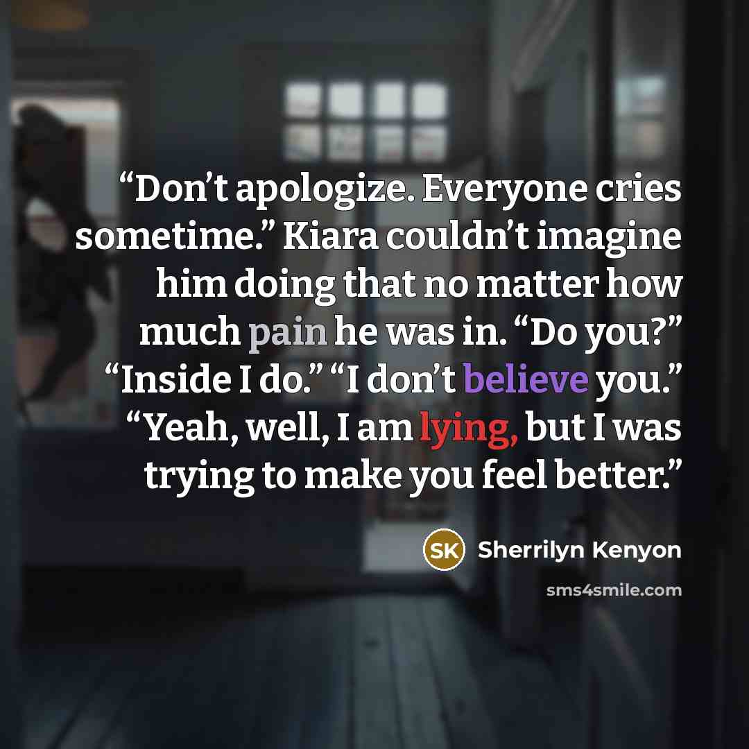 “Don’t apologize. Everyone cries sometime.” Kiara couldn’t imagine him doing that no matter how much pain he was in. “Do you?” “Inside I do.” “I don’t believe you.” “Yeah, well, I am lying, but I was trying to make you feel better.” quote by Sherrilyn Kenyon