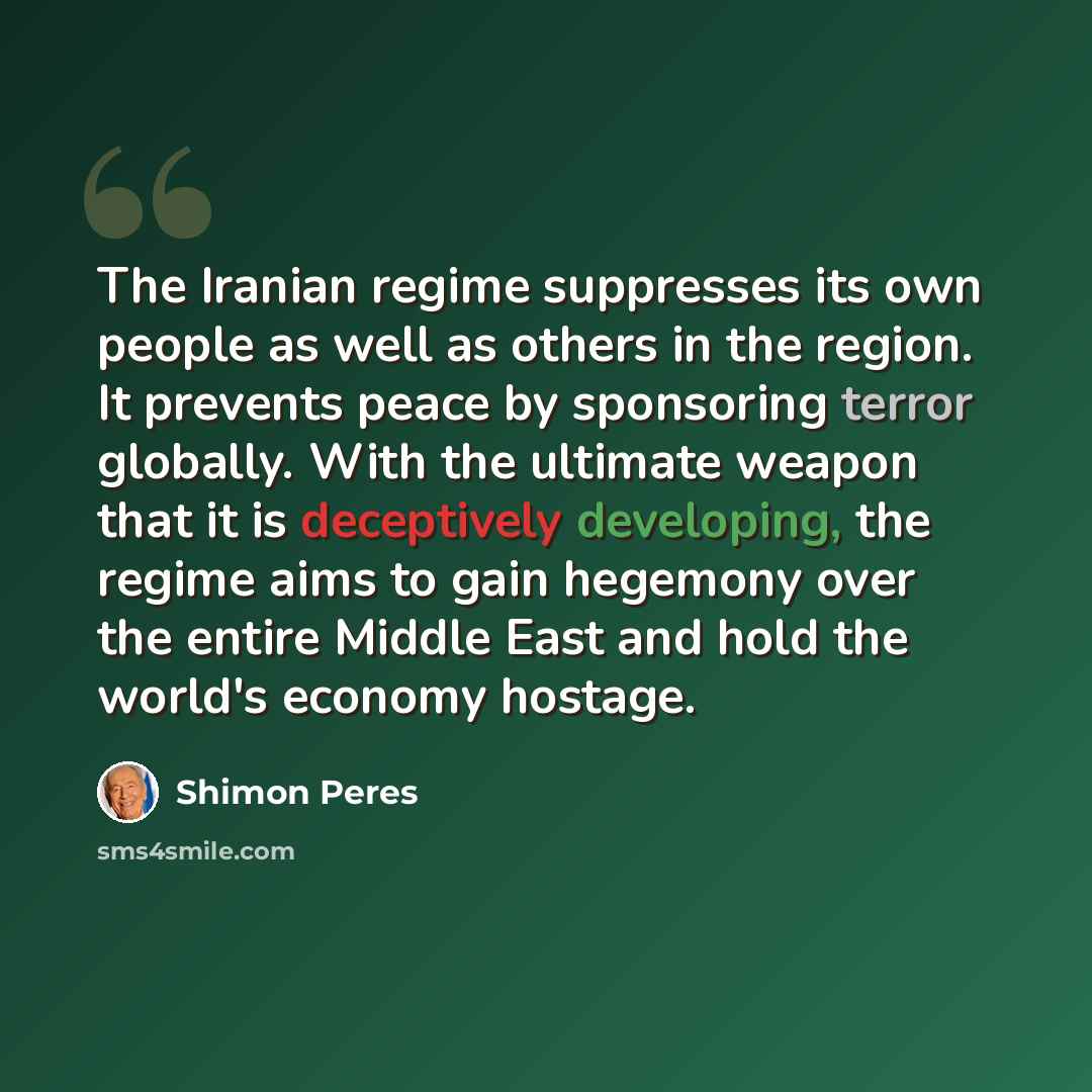 “The Iranian regime suppresses its own people as well as others in the region. It prevents peace by sponsoring terror globally. With the ultimate weapon that it is deceptively developing, the regime aims to gain hegemony over the entire Middle East and hold the world's economy hostage.” quote by Shimon Peres