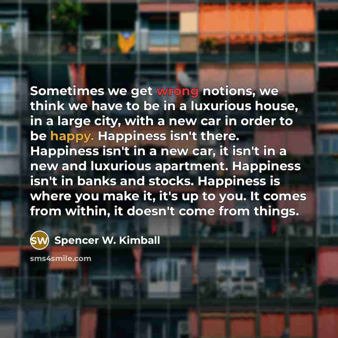 “Sometimes we get wrong notions, we think we have to be in a luxurious house, in a large city, with a new car in order to be happy. Happiness isn't there. Happiness isn't in a new car, it isn't in a new and luxurious apartment. Happiness isn't in banks and stocks. Happiness is where you make it…” quote by Spencer W. Kimball