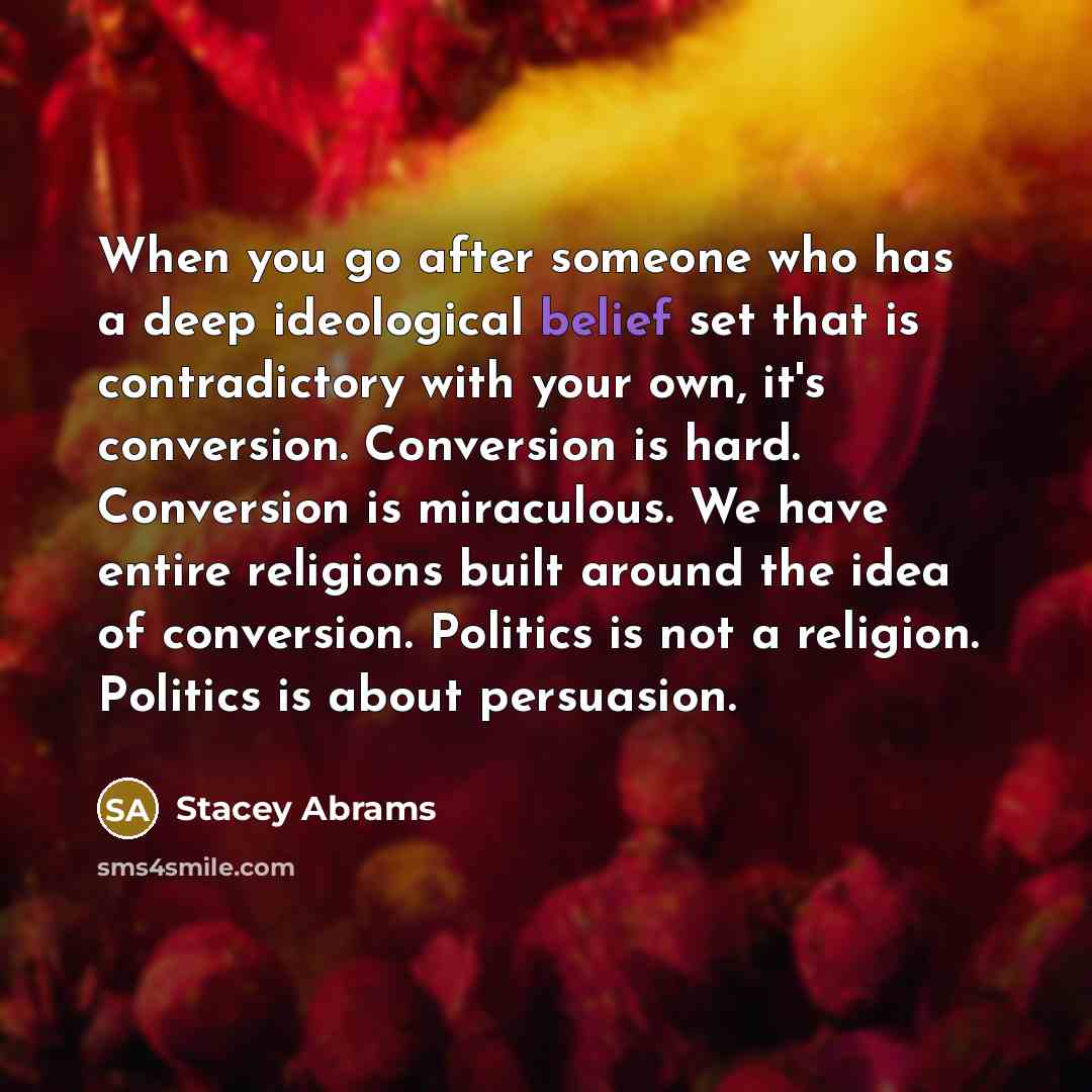 “When you go after someone who has a deep ideological belief set that is contradictory with your own, it's conversion. Conversion is hard. Conversion is miraculous. We have entire religions built around the idea of conversion. Politics is not a religion. Politics is about persuasion.” quote by Stacey Abrams