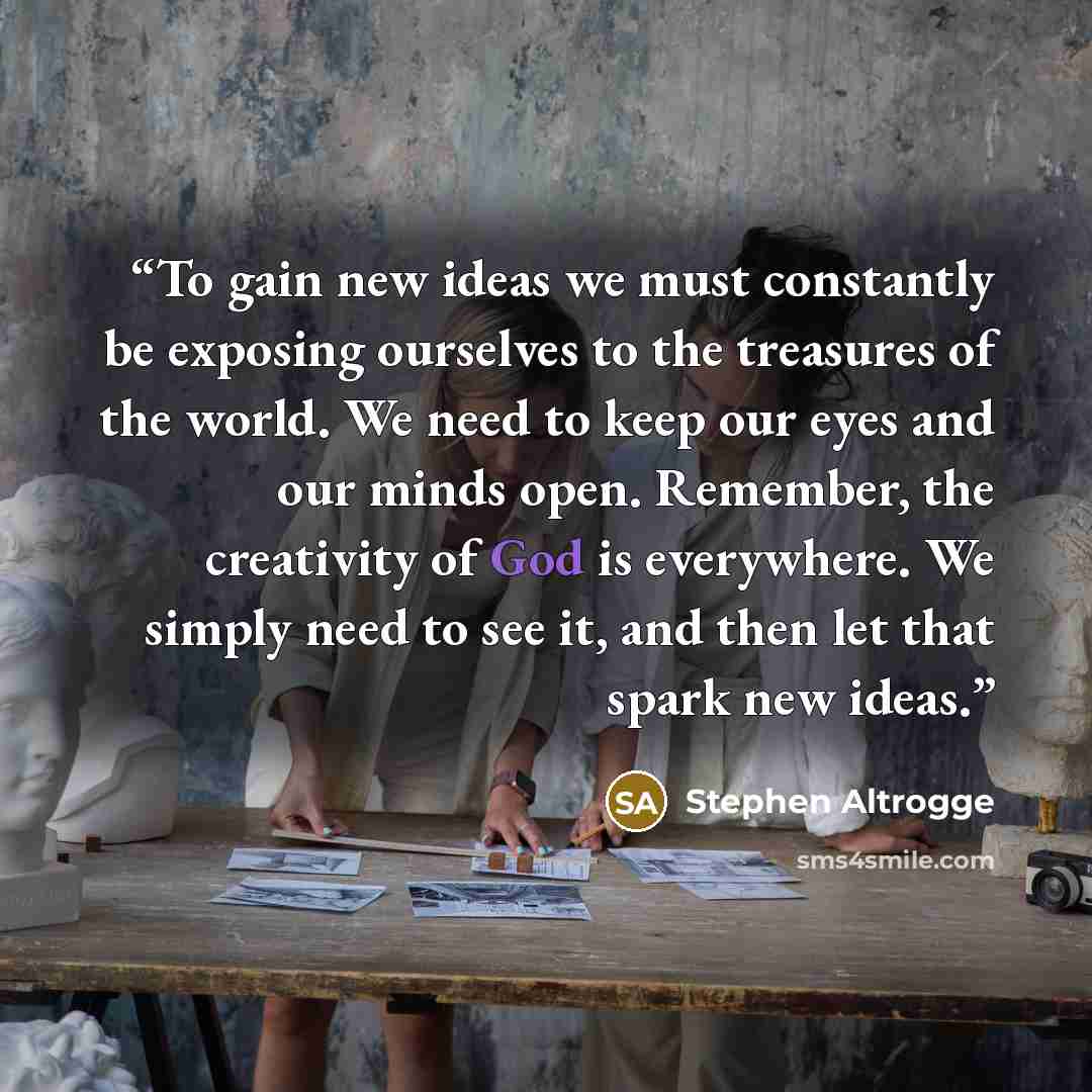 “To gain new ideas we must constantly be exposing ourselves to the treasures of the world. We need to keep our eyes and our minds open. Remember, the creativity of God is everywhere. We simply need to see it, and then let that spark new ideas.” quote by Stephen Altrogge