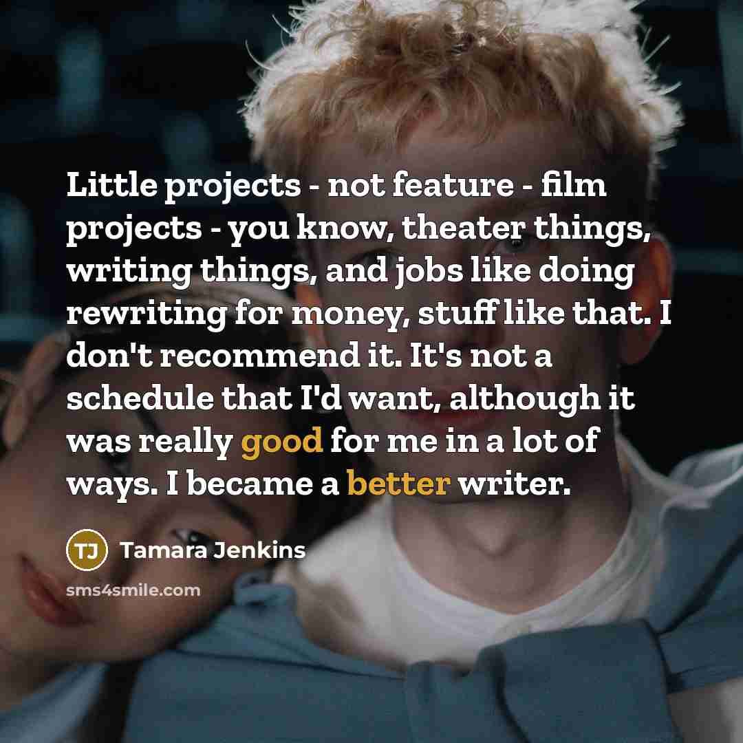 “Little projects - not feature - film projects - you know, theater things, writing things, and jobs like doing rewriting for money, stuff like that. I don't recommend it. It's not a schedule that I'd want, although it was really good for me in a lot of ways. I became a better writer.” quote by Tamara Jenkins