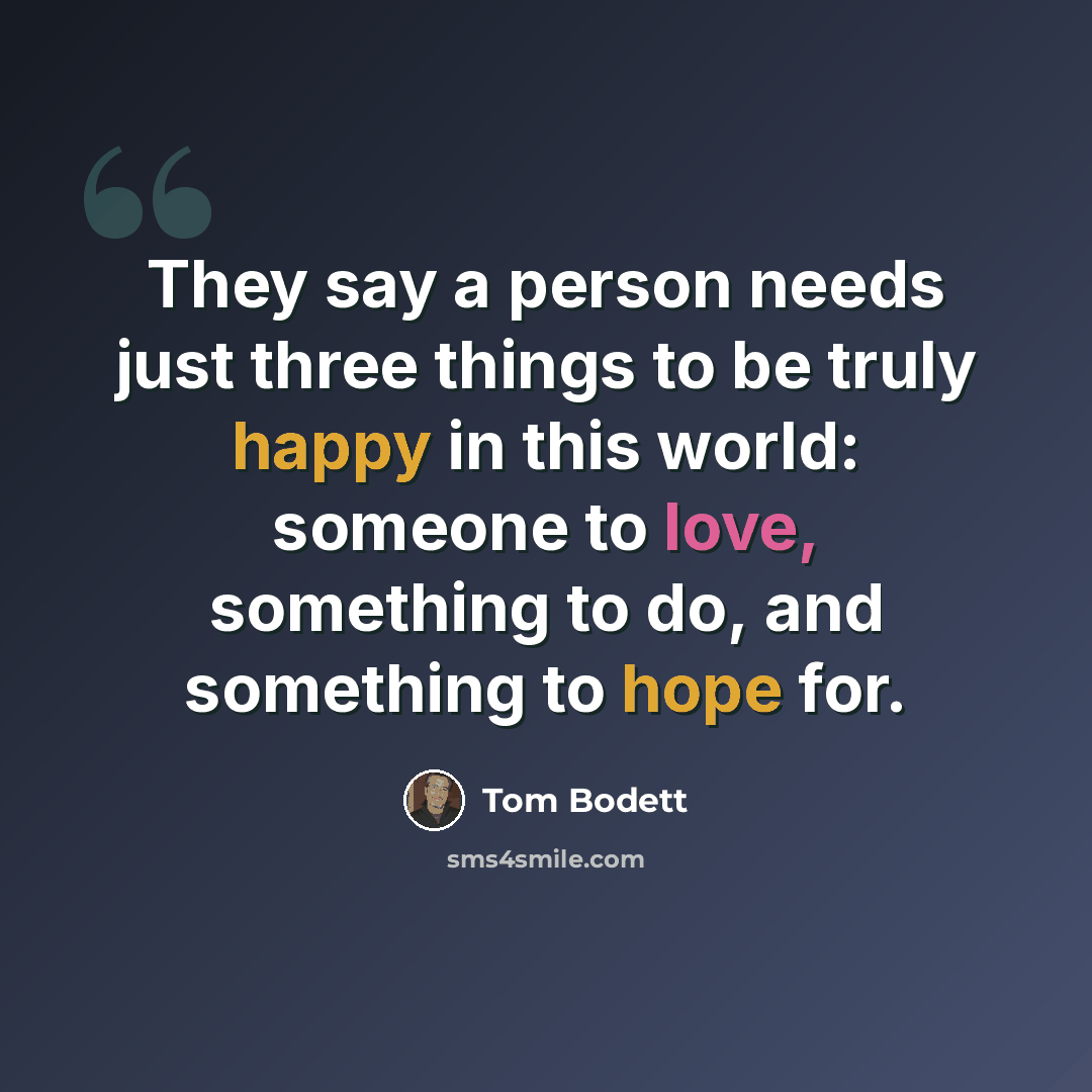 “They say a person needs just three things to be truly happy in this world: someone to love, something to do, and something to hope for.” quote by Tom Bodett