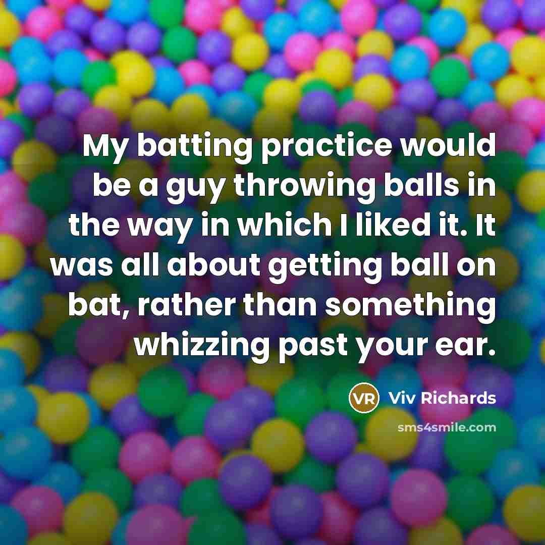 “My batting practice would be a guy throwing balls in the way in which I liked it. It was all about getting ball on bat, rather than something whizzing past your ear.” quote by Viv Richards