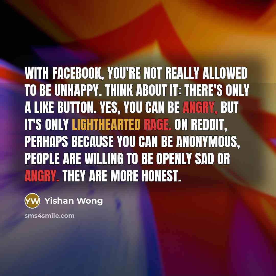 “With Facebook, you're not really allowed to be unhappy. Think about it: There's only a like button. Yes, you can be angry, but it's only lighthearted rage. On Reddit, perhaps because you can be anonymous, people are willing to be openly sad or angry. They are more honest.” quote by Yishan Wong