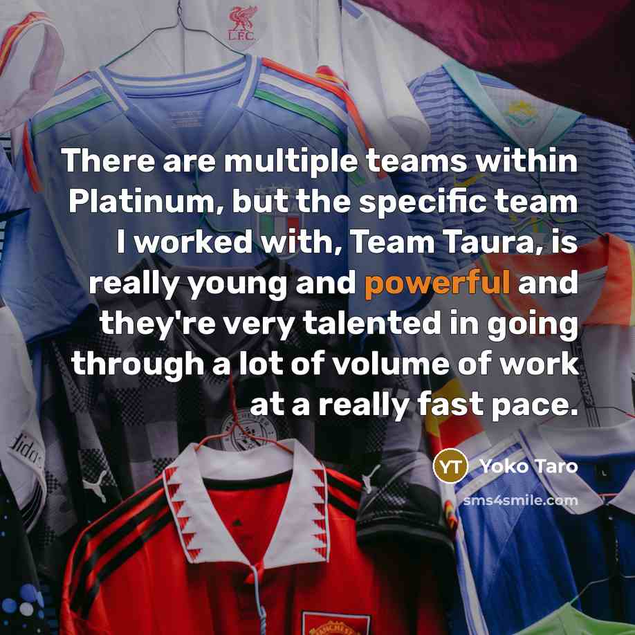 “There are multiple teams within Platinum, but the specific team I worked with, Team Taura, is really young and powerful and they're very talented in going through a lot of volume of work at a really fast pace.” quote by Yoko Taro