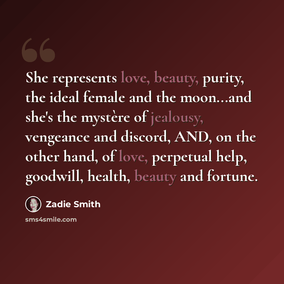 “She represents love, beauty, purity, the ideal female and the moon...and she's the mystère of jealousy, vengeance and discord, AND, on the other hand, of love, perpetual help, goodwill, health, beauty and fortune.” quote by Zadie Smith