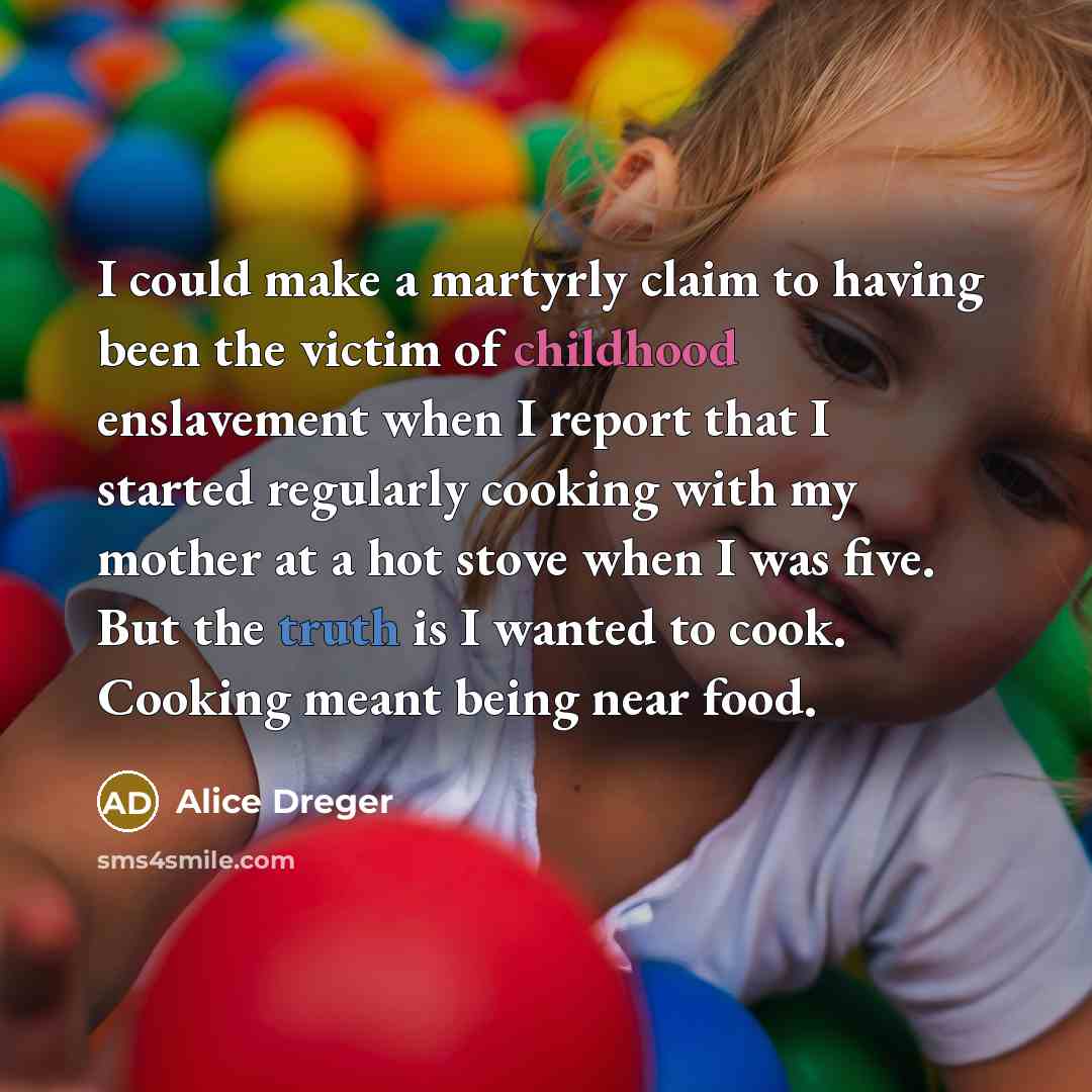 “I could make a martyrly claim to having been the victim of childhood enslavement when I report that I started regularly cooking with my mother at a hot stove when I was five. But the truth is I wanted to cook. Cooking meant being near food.” quote by Alice Dreger