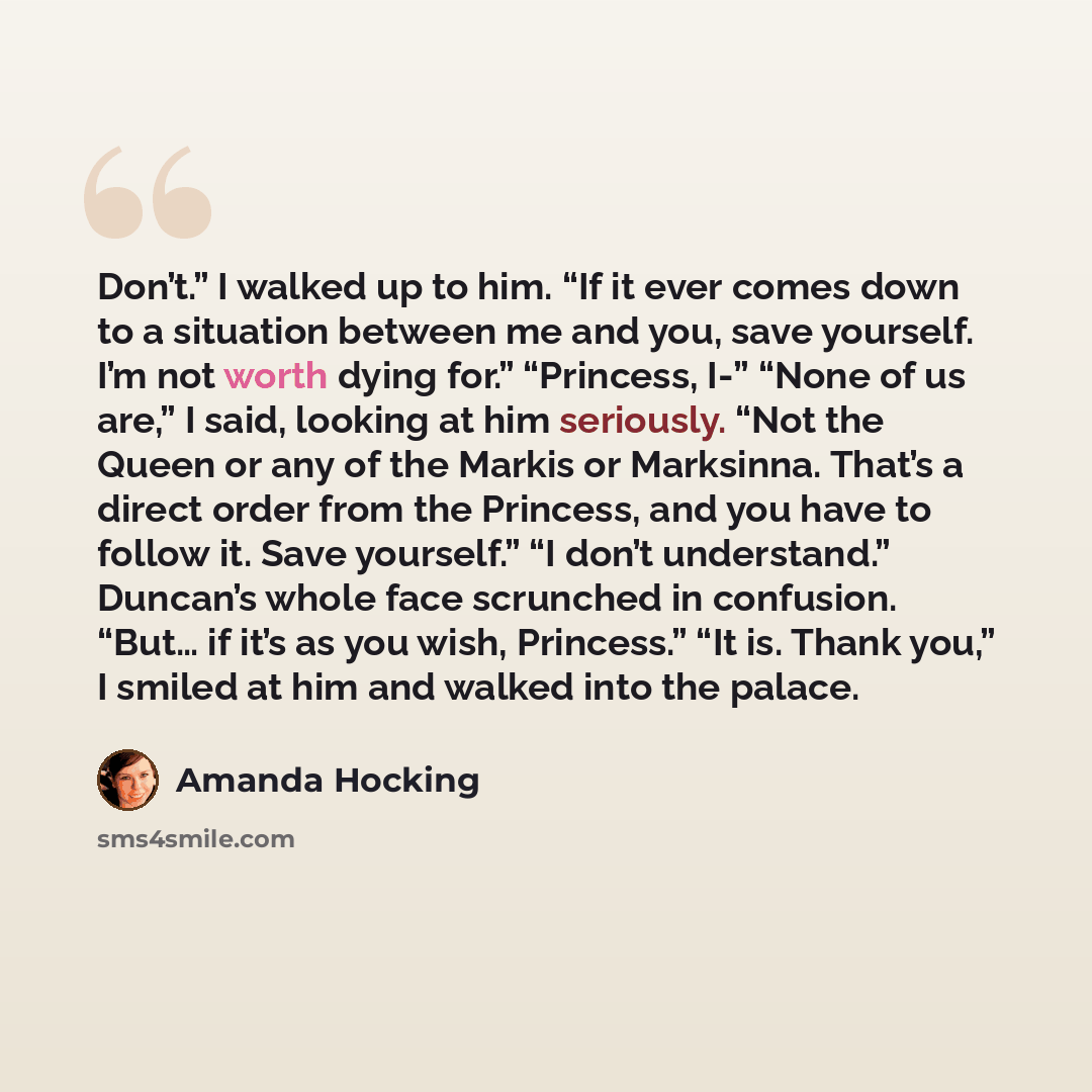 “Don’t.” I walked up to him. “If it ever comes down to a situation between me and you, save yourself. I’m not worth dying for.” “Princess, I-” “None of us are,” I said, looking at him seriously. “Not the Queen or any of the Markis or Marksinna. That’s a direct order from the Princess, and you have…” quote by Amanda Hocking